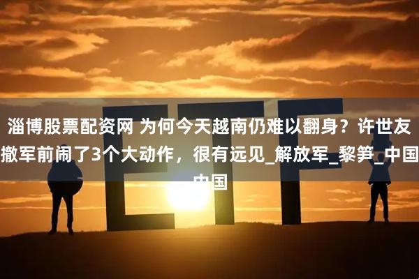 淄博股票配资网 为何今天越南仍难以翻身？许世友撤军前闹了3个大动作，很有远见_解放军_黎笋_中国