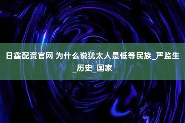 日鑫配资官网 为什么说犹太人是低等民族_严监生_历史_国家