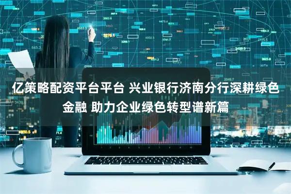 亿策略配资平台平台 兴业银行济南分行深耕绿色金融 助力企业绿色转型谱新篇