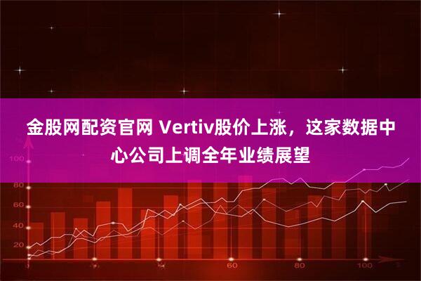 金股网配资官网 Vertiv股价上涨，这家数据中心公司上调全年业绩展望