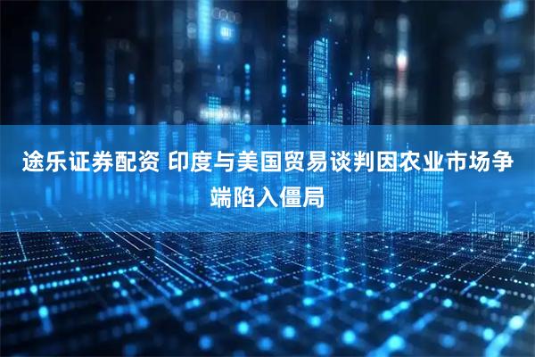 途乐证券配资 印度与美国贸易谈判因农业市场争端陷入僵局