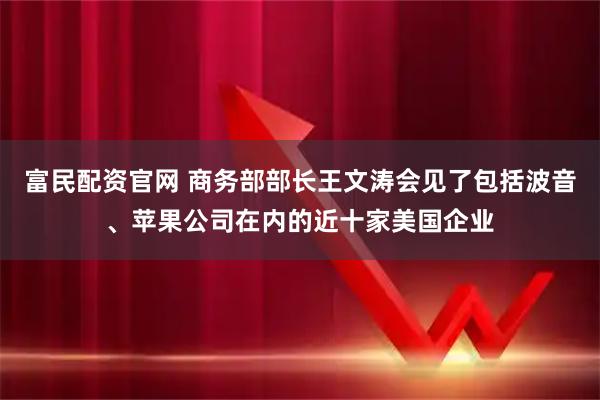 富民配资官网 商务部部长王文涛会见了包括波音、苹果公司在内的近十家美国企业