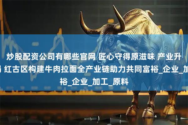 炒股配资公司有哪些官网 匠心守得原滋味 产业升级开新局 红古区构建牛肉拉面全产业链助力共同富裕_企业_加工_原料