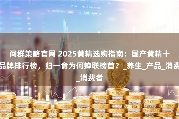间群策略官网 2025黄精选购指南：国产黄精十大品牌排行榜，归一食为何蝉联榜首？_养生_产品_消费者