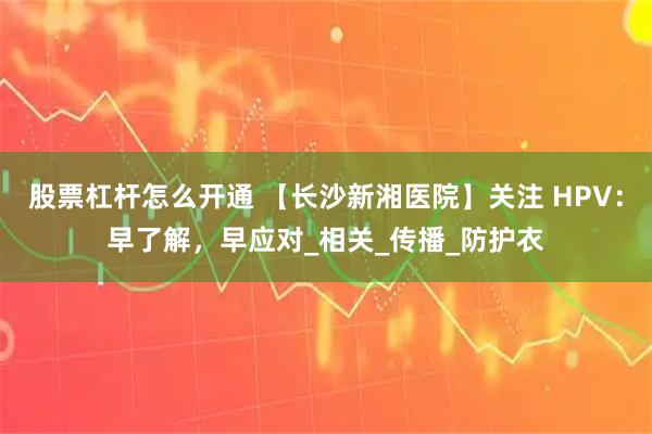 股票杠杆怎么开通 【长沙新湘医院】关注 HPV：早了解，早应对_相关_传播_防护衣
