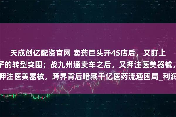 天成创亿配资官网 卖药巨头开4S店后，又盯上了医美器械？千亿药贩子的转型突围；战九州通卖车之后，又押注医美器械，跨界背后暗藏千亿医药流通困局_利润_基层_汽车