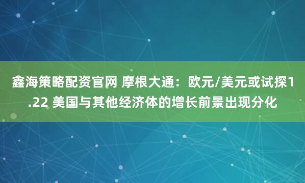 鑫海策略配资官网 摩根大通：欧元/美元或试探1.22 美国与其他经济体的增长前景出现分化