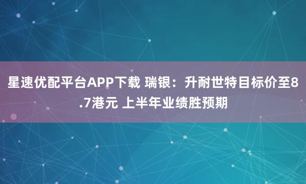 星速优配平台APP下载 瑞银:升耐世特目标价至8.7港元 上半年业绩胜预期