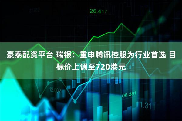 豪泰配资平台 瑞银：重申腾讯控股为行业首选 目标价上调至720港元