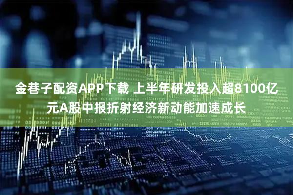 金巷子配资APP下载 上半年研发投入超8100亿元A股中报折射经济新动能加速成长
