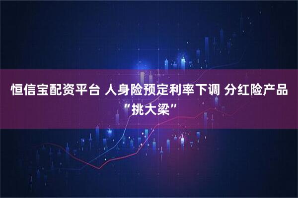 恒信宝配资平台 人身险预定利率下调 分红险产品“挑大梁”