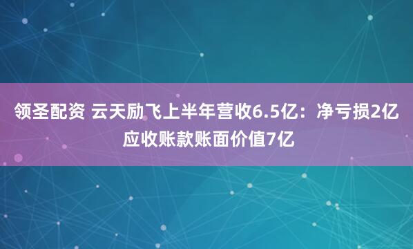 领圣配资 云天励飞上半年营收6.5亿：净亏损2亿 应收账款账面价值7亿