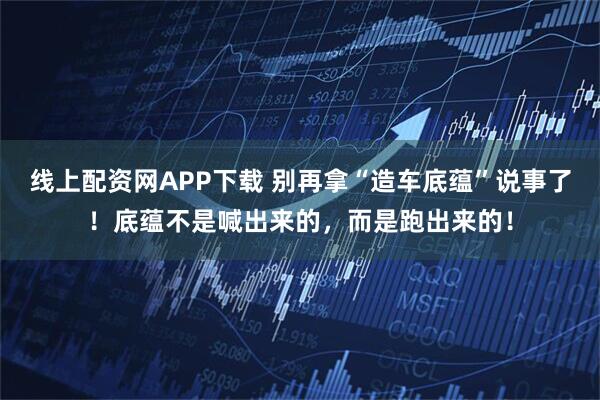 线上配资网APP下载 别再拿“造车底蕴”说事了！底蕴不是喊出来的，而是跑出来的！