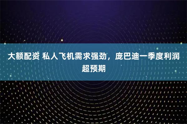 大额配资 私人飞机需求强劲，庞巴迪一季度利润超预期
